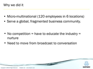 Why we did it Micro-multinational (120 employees in 6 locations) Serve a global, fragmented business community. No competition = have to educate the industry = nurture Need to move from broadcast to conversation 