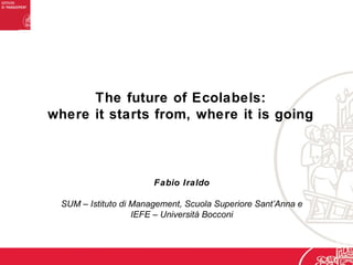 The future of Ecolabels:
where it starts from, where it is going
Fabio Iraldo
SUM – Istituto di Management, Scuola Superiore Sant’Anna e
IEFE – Università Bocconi
 