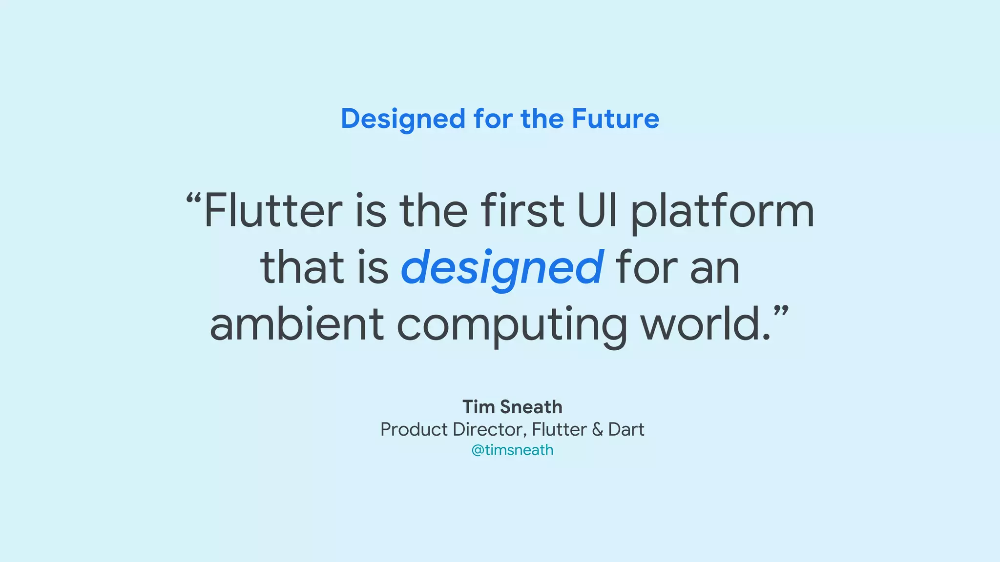 Designed for the Future
“Flutter is the first UI platform
that is designed for an
ambient computing world.”
Tim Sneath
Product Director, Flutter & Dart
@timsneath
 