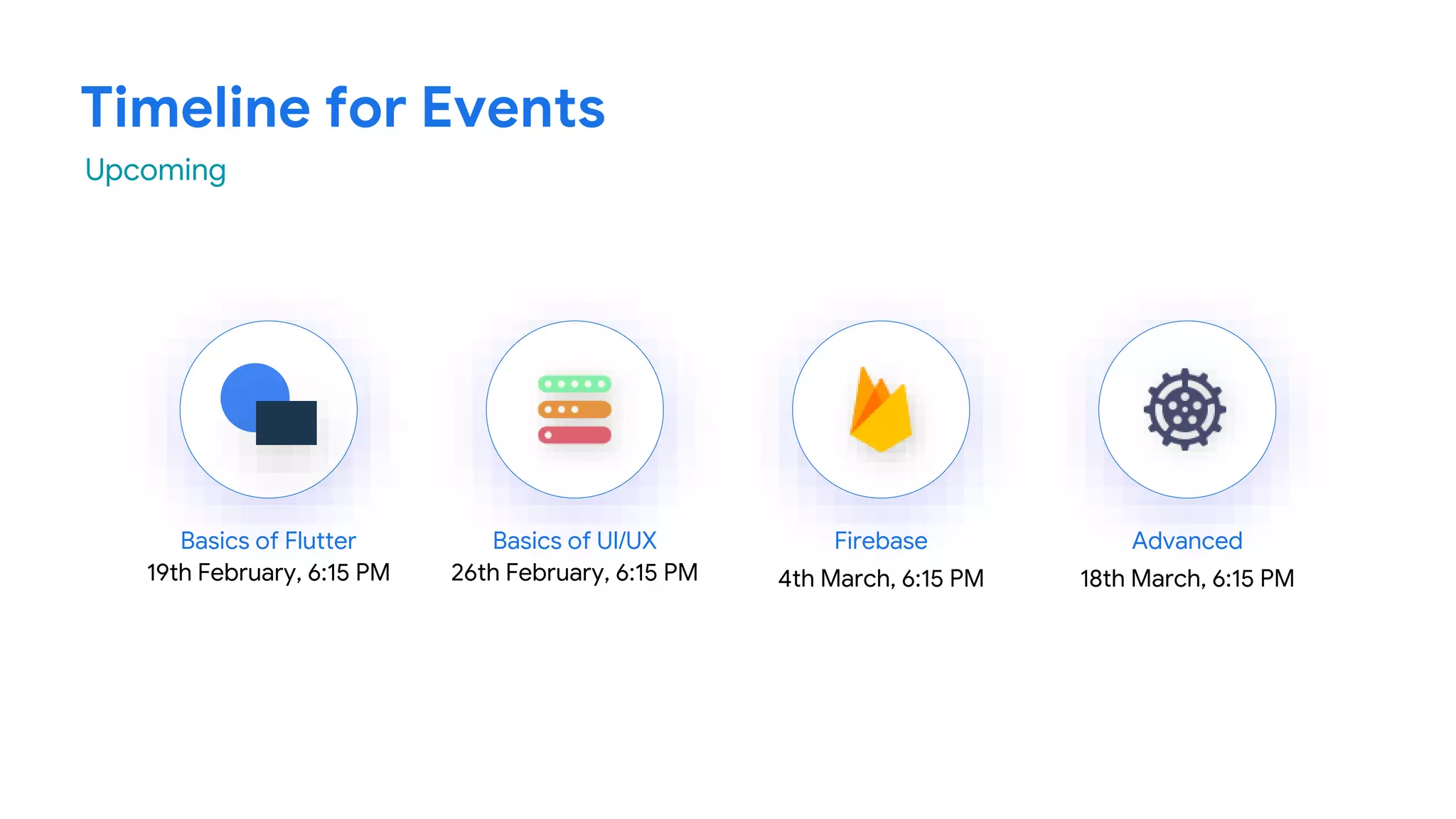 Timeline for Events
Basics of Flutter
19th February, 6:15 PM
Basics of UI/UX
26th February, 6:15 PM
Firebase
4th March, 6:15 PM
Advanced
18th March, 6:15 PM
Upcoming
 