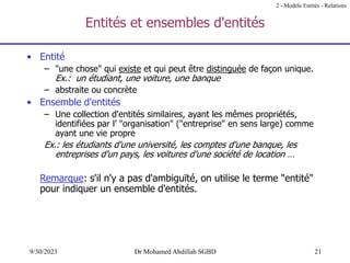 21
9/30/2023 Dr Mohamed Abdillah SGBD
Entités et ensembles d'entités
• Entité
– "une chose" qui existe et qui peut être distinguée de façon unique.
Ex.: un étudiant, une voiture, une banque
– abstraite ou concrète
• Ensemble d'entités
– Une collection d'entités similaires, ayant les mêmes propriétés,
identifiées par l’ "organisation" ("entreprise" en sens large) comme
ayant une vie propre
Ex.: les étudiants d'une université, les comptes d'une banque, les
entreprises d'un pays, les voitures d'une société de location …
Remarque: s'il n'y a pas d'ambiguïté, on utilise le terme "entité"
pour indiquer un ensemble d'entités.
2 - Modèle Entités - Relations
 