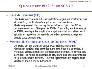 3
9/30/2023 Dr Mohamed Abdillah SGBD
Qu'est-ce une BD ? Et un SGBD ?
• Base de Données (BD)
Une base de données est une collection organisée d'informations
structurées, ou de données, généralement stockées
électroniquement dans un système informatique. Une BD est
généralement contrôlée par un SGBD. Ensemble, les données et
le SGBD, ainsi que les applications qui leur sont associées, sont
appelés un système de base de données, souvent abrégé en
simple base de données.
• Système de Gestion de Bases de Données (SGBD)
Un SGBD est un progiciel conçu pour définir, manipuler,
récupérer et gérer des données dans une base de données. Il
manipule généralement les données elles-mêmes, le format des
données, les noms de champs, la structure des enregistrements
et la structure des fichiers. Il définit également des règles pour
valider et manipuler ces données.
1 – Introduction aux BD et aux SGBD
 