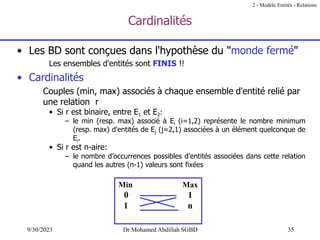 35
9/30/2023 Dr Mohamed Abdillah SGBD
Cardinalités
• Les BD sont conçues dans l'hypothèse du "monde fermé"
Les ensembles d'entités sont FINIS !!
• Cardinalités
Couples (min, max) associés à chaque ensemble d'entité relié par
une relation r
• Si r est binaire, entre E1 et E2:
– le min (resp. max) associé à Ei (i=1,2) représente le nombre minimum
(resp. max) d'entités de Ej (j=2,1) associées à un élément quelconque de
Ei.
• Si r est n-aire:
– le nombre d’occurrences possibles d’entités associées dans cette relation
quand les autres (n-1) valeurs sont fixées
Min Max
0 1
1 n
2 - Modèle Entités - Relations
 