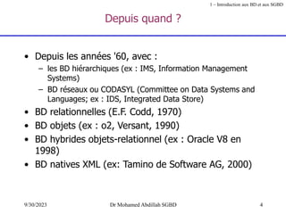 4
9/30/2023 Dr Mohamed Abdillah SGBD
Depuis quand ?
• Depuis les années '60, avec :
– les BD hiérarchiques (ex : IMS, Information Management
Systems)
– BD réseaux ou CODASYL (Committee on Data Systems and
Languages; ex : IDS, Integrated Data Store)
• BD relationnelles (E.F. Codd, 1970)
• BD objets (ex : o2, Versant, 1990)
• BD hybrides objets-relationnel (ex : Oracle V8 en
1998)
• BD natives XML (ex: Tamino de Software AG, 2000)
1 – Introduction aux BD et aux SGBD
 
