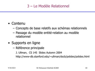 60
9/30/2023 Dr Mohamed Abdillah SGBD
• Contenu
– Concepts de base relatifs aux schémas relationnels
– Passage du modèle entité-relation au modèle
relationnel
• Supports en ligne
– Référence principale
J. Ullman, CS 145 Slides Automn 2004
http://www-db.stanford.edu/~ullman/dscb/pslides/pslides.html
3 – Le Modèle Relationnel
 