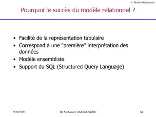 64
9/30/2023 Dr Mohamed Abdillah SGBD
Pourquoi le succès du modèle relationnel ?
• Facilité de la représentation tabulaire
• Correspond à une "première" interprétation des
données
• Modèle ensembliste
• Support du SQL (Structured Query Language)
3 - Modèle Relationnel
 