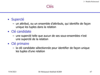 67
9/30/2023 Dr Mohamed Abdillah SGBD
Clés
• Superclé
– un attribut, ou un ensemble d’attributs, qui identifie de façon
unique les tuples dans la relation
• Clé candidate
– une superclé telle que aucun de ses sous-ensembles n'est
une superclé de la relation
• Clé primaire
– la clé candidate sélectionnée pour identifier de façon unique
les tuples d’une relation
3 - Modèle Relationnel
 