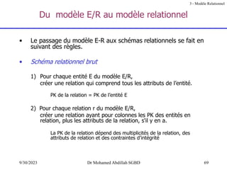 69
9/30/2023 Dr Mohamed Abdillah SGBD
Du modèle E/R au modèle relationnel
3 - Modèle Relationnel
• Le passage du modèle E-R aux schémas relationnels se fait en
suivant des règles.
• Schéma relationnel brut
1) Pour chaque entité E du modèle E/R,
créer une relation qui comprend tous les attributs de l’entité.
PK de la relation = PK de l’entité E
2) Pour chaque relation r du modèle E/R,
créer une relation ayant pour colonnes les PK des entités en
relation, plus les attributs de la relation, s'il y en a.
La PK de la relation dépend des multiplicités de la relation, des
attributs de relation et des contraintes d’intégrité
 
