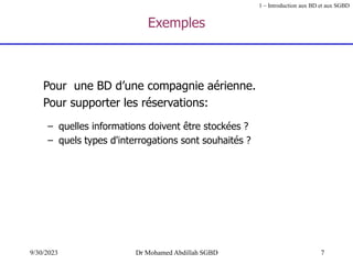 7
9/30/2023 Dr Mohamed Abdillah SGBD
Exemples
Pour une BD d’une compagnie aérienne.
Pour supporter les réservations:
– quelles informations doivent être stockées ?
– quels types d'interrogations sont souhaités ?
1 – Introduction aux BD et aux SGBD
 