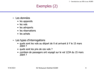 8
9/30/2023 Dr Mohamed Abdillah SGBD
Exemples (2)
– Les données
• les appareils
• les vols
• les aéroports
• les réservations
• les achats
– Les types d'interrogations
• quels sont les vols au départ de X et arrivant à Y le 15 mars
2004 ?
• quels sont les prix de ces vols ?
• combien de passagers ont voyagé sur le vol 1234 du 15 mars
2004 ?
1 – Introduction aux BD et aux SGBD
 