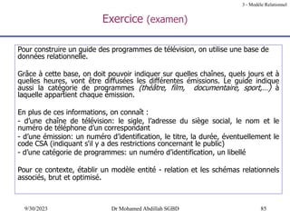 85
9/30/2023 Dr Mohamed Abdillah SGBD
Exercice (examen)
Pour construire un guide des programmes de télévision, on utilise une base de
données relationnelle.
Grâce à cette base, on doit pouvoir indiquer sur quelles chaînes, quels jours et à
quelles heures, vont être diffusées les différentes émissions. Le guide indique
aussi la catégorie de programmes (théâtre, film, documentaire, sport,…) à
laquelle appartient chaque émission.
En plus de ces informations, on connaît :
- d’une chaîne de télévision: le sigle, l’adresse du siège social, le nom et le
numéro de téléphone d’un correspondant
- d’une émission: un numéro d’identification, le titre, la durée, éventuellement le
code CSA (indiquant s'il y a des restrictions concernant le public)
- d’une catégorie de programmes: un numéro d’identification, un libellé
Pour ce contexte, établir un modèle entité - relation et les schémas relationnels
associés, brut et optimisé.
3 - Modèle Relationnel
 