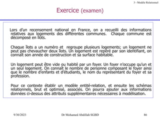 86
9/30/2023 Dr Mohamed Abdillah SGBD
Exercice (examen)
Lors d’un recensement national en France, on a recueilli des informations
relatives aux logements des différentes communes. Chaque commune est
décomposé en îlots.
Chaque îlots a un numéro et regroupe plusieurs logements; un logement ne
peut pas chevaucher deux îlots. Un logement est repéré par son identifiant, on
connaît son année de construction et sa surface habitable.
Un logement peut être vide ou habité par un foyer. Un foyer n’occupe qu’un et
un seul logement. On connaît le nombre de personne composant le foyer ainsi
que le nombre d’enfants et d’étudiants, le nom du représentant du foyer et sa
profession.
Pour ce contexte établir un modèle entité-relation, et ensuite les schémas
relationnels, brut et optimisé, associés. On pourra ajouter aux informations
données ci-dessus des attributs supplémentaires nécessaires à modélisation.
3 - Modèle Relationnel
 