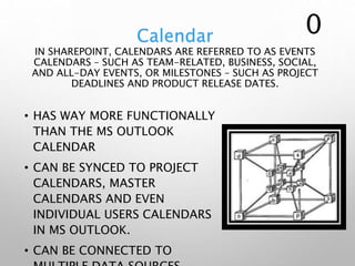 Calendar
IN SHAREPOINT, CALENDARS ARE REFERRED TO AS EVENTS
CALENDARS – SUCH AS TEAM-RELATED, BUSINESS, SOCIAL,
AND ALL-DAY EVENTS, OR MILESTONES – SUCH AS PROJECT
DEADLINES AND PRODUCT RELEASE DATES.
• HAS WAY MORE FUNCTIONALLY
THAN THE MS OUTLOOK
CALENDAR
• CAN BE SYNCED TO PROJECT
CALENDARS, MASTER
CALENDARS AND EVEN
INDIVIDUAL USERS CALENDARS
IN MS OUTLOOK.
• CAN BE CONNECTED TO
0
 