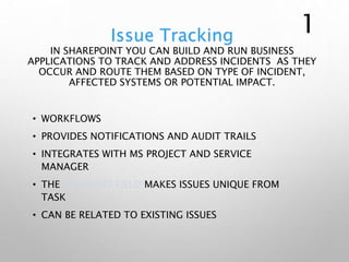 Issue Tracking
IN SHAREPOINT YOU CAN BUILD AND RUN BUSINESS
APPLICATIONS TO TRACK AND ADDRESS INCIDENTS AS THEY
OCCUR AND ROUTE THEM BASED ON TYPE OF INCIDENT,
AFFECTED SYSTEMS OR POTENTIAL IMPACT.
• WORKFLOWS
• PROVIDES NOTIFICATIONS AND AUDIT TRAILS
• INTEGRATES WITH MS PROJECT AND SERVICE
MANAGER
• THE COMMENT FIELD MAKES ISSUES UNIQUE FROM
TASK
• CAN BE RELATED TO EXISTING ISSUES
1
 