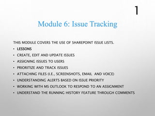 Module 6: Issue Tracking
THIS MODULE COVERS THE USE OF SHAREPOINT ISSUE LISTS.
• LESSONS
• CREATE, EDIT AND UPDATE ISSUES
• ASSIGNING ISSUES TO USERS
• PRIORITIZE AND TRACK ISSUES
• ATTACHING FILES (I.E., SCREENSHOTS, EMAIL AND VOICE)
• UNDERSTANDING ALERTS BASED ON ISSUE PRIORITY
• WORKING WITH MS OUTLOOK TO RESPOND TO AN ASSIGNMENT
• UNDERSTAND THE RUNNING HISTORY FEATURE THROUGH COMMENTS
1
 