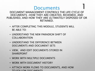 Documents
DOCUMENT MANAGEMENT CONTROLS THE LIFE CYCLE OF
DOCUMENTS –HOW THEY ARE CREATED, REVIEWED, AND
PUBLISHED, AND HOW THEY ARE ULTIMATELY DISPOSED OF OR
RETAINED.
• AFTER COMPLETING THIS MODULE, STUDENTS WILL
BE ABLE TO:
• UNDERSTAND THE NEW PARADIGM SHIFT OF
COLLABORATION
• UNDERSTAND THE DIFFERENCE BETWEEN
DOCUMENTS AND DOCUMENT SETS
• VIEW, AND EDIT DOCUMENTS STORED IN
SHAREPOINT
• WORK WITH MULTIPLE DOCUMENTS
• WORK WITH DOCUMENT HISTORY
• ATTACH WORK FLOWS TO DOCUMENTS, AND HOW
1
 