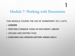 Module 7: Working with Documents
THIS MODULE COVERS THE USE OF SHAREPOINT 2013 LISTS.
• LESSONS
• PERFORM COMMON TASKS IN DOCUMENT LIBRARY
• UPLOAD AND EDITING FILES
• CHECKING FILE VERSION HISTORY (DEMO ONLY)
1
 