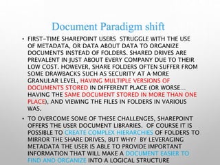 Document Paradigm shift
• FIRST-TIME SHAREPOINT USERS STRUGGLE WITH THE USE
OF METADATA, OR DATA ABOUT DATA TO ORGANIZE
DOCUMENTS INSTEAD OF FOLDERS. SHARED DRIVES ARE
PREVALENT IN JUST ABOUT EVERY COMPANY DUE TO THEIR
LOW COST. HOWEVER, SHARE FOLDERS OFTEN SUFFER FROM
SOME DRAWBACKS SUCH AS SECURITY AT A MORE
GRANULAR LEVEL, HAVING MULTIPLE VERSIONS OF
DOCUMENTS STORED IN DIFFERENT PLACE (OR WORSE…
HAVING THE SAME DOCUMENT STORED IN MORE THAN ONE
PLACE), AND VIEWING THE FILES IN FOLDERS IN VARIOUS
WAS.
• TO OVERCOME SOME OF THESE CHALLENGES, SHAREPOINT
OFFERS THE USER DOCUMENT LIBRARIES. OF COURSE IT IS
POSSIBLE TO CREATE COMPLEX HIERARCHIES OF FOLDERS TO
MIRROR THE SHARE DRIVES, BUT WHY? BY LEVERAGING
METADATA THE USER IS ABLE TO PROVIDE IMPORTANT
INFORMATION THAT WILL MAKE A DOCUMENT EASIER TO
FIND AND ORGANIZE INTO A LOGICAL STRUCTURE
 