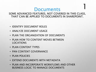 Documents
SOME ADVANCED FEATURES, NOT COVERED IN THIS CLASS,
THAT CAN BE APPLIED TO DOCUMENTS IN SHAREPOINT.
• IDENTIFY DOCUMENT ROLES
• ANALYZE DOCUMENT USAGE
• PLAN THE ORGANIZATION OF DOCUMENTS
• PLAN HOW TO CONTENT MOVES BETWEEN
LOCATIONS
• PLAN CONTENT TYPES
• PAN CONTENT GOVERNANCE
• PLAN POLICIES
• EXTEND DOCUMENTS WITH METADATA
• PLAN AND INCORPORATE WORKFLOWS AND OTHER
BUSINESS LOGIC TO MANAGE DOCUMENTS
1
 
