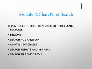 Module 8: SharePoint Search
THIS MODULE COVERS THE SHAREPOINT 2013 SEARCH
FEATURES.
• LESSONS
• SEARCHING SHAREPOINT
• WHAT IS SEARCHABLE
• SEARCH RESULTS AND REFINERS
• SEARCH TIPS AND TRICKS
1
 