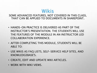 Wikis
SOME ADVANCED FEATURES, NOT COVERED IN THIS CLASS,
THAT CAN BE APPLIED TO DOCUMENTS IN SHAREPOINT.
• HANDS-ON PRACTICE IS DELIVERED AS PART OF THE
INSTRUCTOR’S PRESENTATION. THE STUDENTS WILL USE
THE FEATURES OF THE MODULE IN AN INSTRUCTOR LED
COLLABORATION EXPERIENCE.
• AFTER COMPLETING THIS MODULE, STUDENTS WILL BE
ABLE TO:
• USE WIKIS AS FAQ LISTS, SELF-SERVICE HELP SITES, AND
KNOWLEDGEBASE'S.
• CREATE, EDIT AND UPDATE WIKI ARTICLES.
• WORK WITH WIKI VIEWS.
 