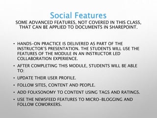 Social Features
SOME ADVANCED FEATURES, NOT COVERED IN THIS CLASS,
THAT CAN BE APPLIED TO DOCUMENTS IN SHAREPOINT.
• HANDS-ON PRACTICE IS DELIVERED AS PART OF THE
INSTRUCTOR’S PRESENTATION. THE STUDENTS WILL USE THE
FEATURES OF THE MODULE IN AN INSTRUCTOR LED
COLLABORATION EXPERIENCE.
• AFTER COMPLETING THIS MODULE, STUDENTS WILL BE ABLE
TO:
• UPDATE THEIR USER PROFILE.
• FOLLOW SITES, CONTENT AND PEOPLE.
• ADD FOLKSONOMY TO CONTENT USING TAGS AND RATINGS.
• USE THE NEWSFEED FEATURES TO MICRO-BLOGGING AND
FOLLOW COWORKERS.
 