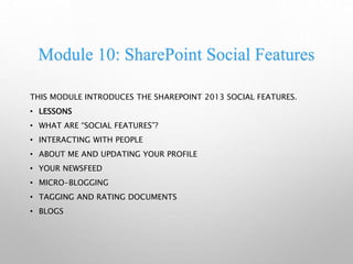 Module 10: SharePoint Social Features
THIS MODULE INTRODUCES THE SHAREPOINT 2013 SOCIAL FEATURES.
• LESSONS
• WHAT ARE “SOCIAL FEATURES”?
• INTERACTING WITH PEOPLE
• ABOUT ME AND UPDATING YOUR PROFILE
• YOUR NEWSFEED
• MICRO-BLOGGING
• TAGGING AND RATING DOCUMENTS
• BLOGS
 