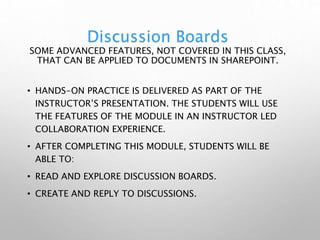 Discussion Boards
SOME ADVANCED FEATURES, NOT COVERED IN THIS CLASS,
THAT CAN BE APPLIED TO DOCUMENTS IN SHAREPOINT.
• HANDS-ON PRACTICE IS DELIVERED AS PART OF THE
INSTRUCTOR’S PRESENTATION. THE STUDENTS WILL USE
THE FEATURES OF THE MODULE IN AN INSTRUCTOR LED
COLLABORATION EXPERIENCE.
• AFTER COMPLETING THIS MODULE, STUDENTS WILL BE
ABLE TO:
• READ AND EXPLORE DISCUSSION BOARDS.
• CREATE AND REPLY TO DISCUSSIONS.
 