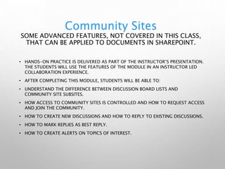 Community Sites
SOME ADVANCED FEATURES, NOT COVERED IN THIS CLASS,
THAT CAN BE APPLIED TO DOCUMENTS IN SHAREPOINT.
• HANDS-ON PRACTICE IS DELIVERED AS PART OF THE INSTRUCTOR’S PRESENTATION.
THE STUDENTS WILL USE THE FEATURES OF THE MODULE IN AN INSTRUCTOR LED
COLLABORATION EXPERIENCE.
• AFTER COMPLETING THIS MODULE, STUDENTS WILL BE ABLE TO:
• UNDERSTAND THE DIFFERENCE BETWEEN DISCUSSION BOARD LISTS AND
COMMUNITY SITE SUBSITES.
• HOW ACCESS TO COMMUNITY SITES IS CONTROLLED AND HOW TO REQUEST ACCESS
AND JOIN THE COMMUNITY.
• HOW TO CREATE NEW DISCUSSIONS AND HOW TO REPLY TO EXISTING DISCUSSIONS.
• HOW TO MARK REPLIES AS BEST REPLY.
• HOW TO CREATE ALERTS ON TOPICS OF INTEREST.
 