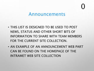 Announcements
• THIS LIST IS DESIGNED TO BE USED TO POST
NEWS, STATUS AND OTHER SHORT BITS OF
INFORMATION TO SHARE WITH TEAM MEMBERS
FOR THE CURRENT SITE COLLECTION.
• AN EXAMPLE OF AN ANNOUNCEMENT WEB PART
CAN BE FOUND ON THE HOMEPAGE OF THE
INTRAMET WEB SITE COLLECTION
0
 