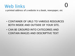 • CONTAINER OF URLS TO VARIOUS RESOURCES
BOTH INSIDE AND OUTSIDE OF YOUR SITE.
• CAN BE GROUPED INTO CATEGORIES AND
CONTAIN IMAGES AND DESCRIPTIVE TEXT
Web links
a printed address of a website in a book, newspaper, etc
0
 
