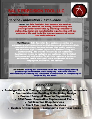 SAL’S PRECISION TOOL LLC
Services:
 Prototype Parts & Tooling - machined from designs, or models
 Custom Machine Building & Machining Design
 Product Design & Reverse Engineering
 OEM Power Generation Replacement Parts
 Full Machine Shop Services
 Short Run Heat Treat Services
 Custom Kitting Boxes - designed to meet your needs
Service - Innovation - Excellence
About Us: Sal's Precision Tool supports and services
supports and services the mining, manufacturing, and
power generation industries by providing consultation,
engineering, design and manufacturing in partnership with our
customers. We seek to do this in an environment of mutual
trust and confidence.
Our Mission: Sal's Precision Tool assists companies and
entrepreneurs with manufacturing their ideas and making sure their
mechanical concepts become finished high quality products.
We believe in high standard of precision manufacturing and
craftsmanship. We provide solutions to our customers'
development issues by equipping our customer with the latest
technology and engineering. We strive to maintain a business
environment that is principled, moral and honest with our
employees, customers, and vendors.
Concepts to Reality
Our Vision: Earning our customers' trust and building long lasting
partnerships is important to our company. We strive towards
excellence by exceeding our customers' expectations on completing all
projects, big and small.
 