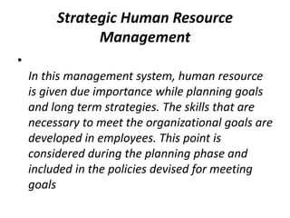 Strategic Human Resource
Management
•
In this management system, human resource
is given due importance while planning goals
and long term strategies. The skills that are
necessary to meet the organizational goals are
developed in employees. This point is
considered during the planning phase and
included in the policies devised for meeting
goals
 