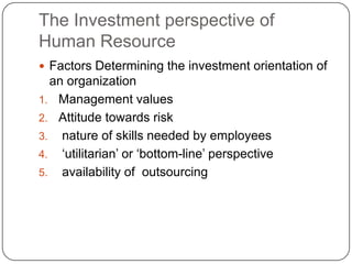 The Investment perspective of
Human Resource
 Factors Determining the investment orientation of

an organization
1. Management values
2. Attitude towards risk
3. nature of skills needed by employees
4. „utilitarian‟ or „bottom-line‟ perspective
5. availability of outsourcing

 