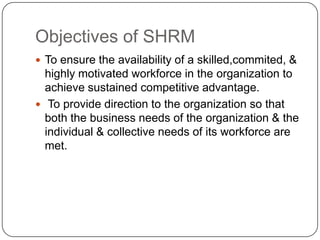Objectives of SHRM
 To ensure the availability of a skilled,commited, &

highly motivated workforce in the organization to
achieve sustained competitive advantage.
 To provide direction to the organization so that
both the business needs of the organization & the
individual & collective needs of its workforce are
met.

 