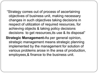 “Strategy comes out of process of ascertaining
objectives of business unit, making necessary
changes in such objectives taking decisions in
respect of utilization of required resources, for
achieving objects & taking policy decisions
decisions to get resources,its use & its disposal”
Strategic Management-As per general opinion,
strategic management means strategic planning
implemented by the management for solution of
various problems arose in the area of production,
employees,& finance to the business unit.

 