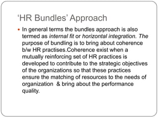 „HR Bundles‟ Approach
 In general terms the bundles approach is also

termed as internal fit or horizontal integration. The
purpose of bundling is to bring about coherence
b/w HR practises.Coherence exist when a
mutually reinforcing set of HR practices is
developed to contribute to the strategic objectives
of the organizations so that these practices
ensure the matching of resources to the needs of
organization & bring about the performance
quality.

 