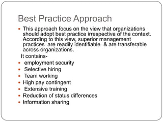 Best Practice Approach
 This approach focus on the view that organizations

should adopt best practice irrespective of the context.
According to this view, superior management
practices are readily identifiable & are transferable
across organizations.
It contains employment security
 Selective hiring
 Team working
 High pay contingent
 Extensive training
 Reduction of status differences
 Information sharing

 
