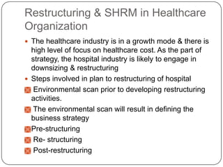 Restructuring & SHRM in Healthcare
Organization
 The healthcare industry is in a growth mode & there is

high level of focus on healthcare cost. As the part of
strategy, the hospital industry is likely to engage in
downsizing & restructuring
 Steps involved in plan to restructuring of hospital
 Environmental scan prior to developing restructuring
activities.
 The environmental scan will result in defining the
business strategy
 Pre-structuring
 Re- structuring
 Post-restructuring

 