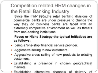 Competition related HRM changes in
the Retail Banking Industry







Since the mid-1990s,the retail banking divisions of
commercial banks are under pressure to change the
way they do business banks are faced with an
extremely competitive environment as well as threats
from non-banking institutions
Focus or Niche Strategy-the typical initiatives are
as follows:
being a „one-stop‟ financial service provider.
Aggressive selling to new customers
Aggressive cross selling of new products to existing
customers.
Establishing a presence in chosen geographical
markets.
Establishing alternative channels of delivery of

 