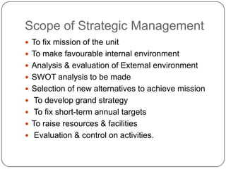 Scope of Strategic Management
 To fix mission of the unit
 To make favourable internal environment
 Analysis & evaluation of External environment
 SWOT analysis to be made
 Selection of new alternatives to achieve mission

 To develop grand strategy
 To fix short-term annual targets
 To raise resources & facilities
 Evaluation & control on activities.

 