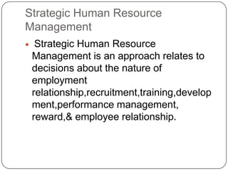 Strategic Human Resource
Management


Strategic Human Resource
Management is an approach relates to
decisions about the nature of
employment
relationship,recruitment,training,develop
ment,performance management,
reward,& employee relationship.

 