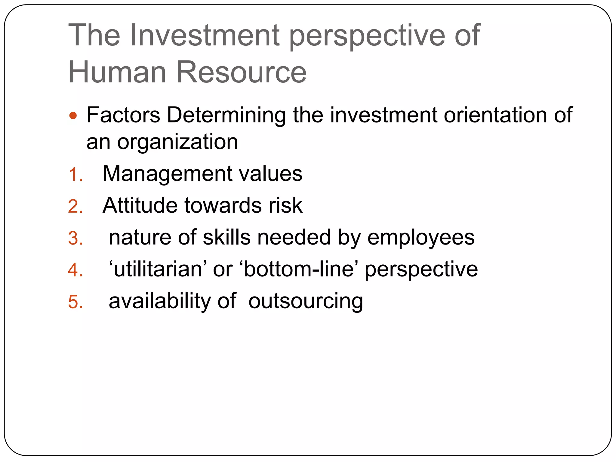 The Investment perspective of
Human Resource
 Factors Determining the investment orientation of

an organization
1. Management values
2. Attitude towards risk
3. nature of skills needed by employees
4. „utilitarian‟ or „bottom-line‟ perspective
5. availability of outsourcing

 