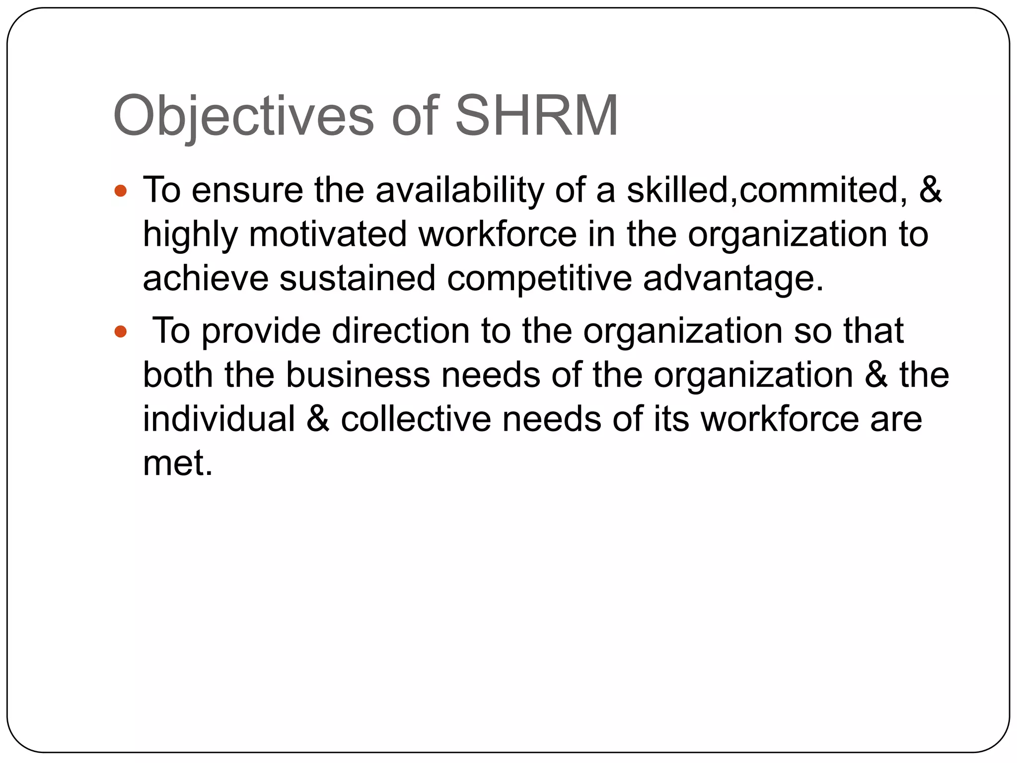 Objectives of SHRM
 To ensure the availability of a skilled,commited, &

highly motivated workforce in the organization to
achieve sustained competitive advantage.
 To provide direction to the organization so that
both the business needs of the organization & the
individual & collective needs of its workforce are
met.

 