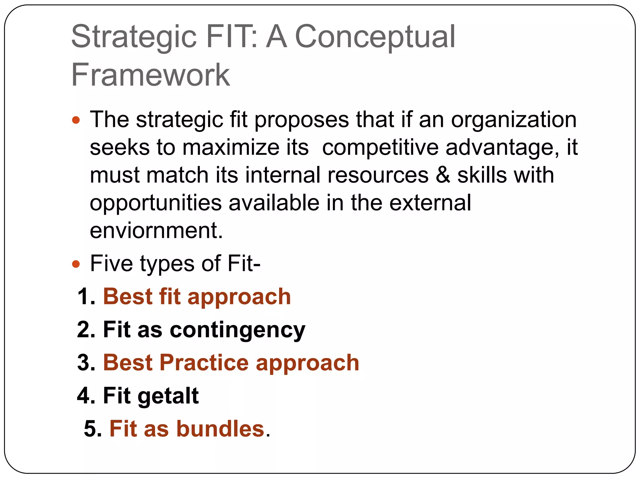 Strategic FIT: A Conceptual
Framework
 The strategic fit proposes that if an organization

seeks to maximize its competitive advantage, it
must match its internal resources & skills with
opportunities available in the external
enviornment.
 Five types of Fit1. Best fit approach
2. Fit as contingency
3. Best Practice approach
4. Fit getalt
5. Fit as bundles.

 