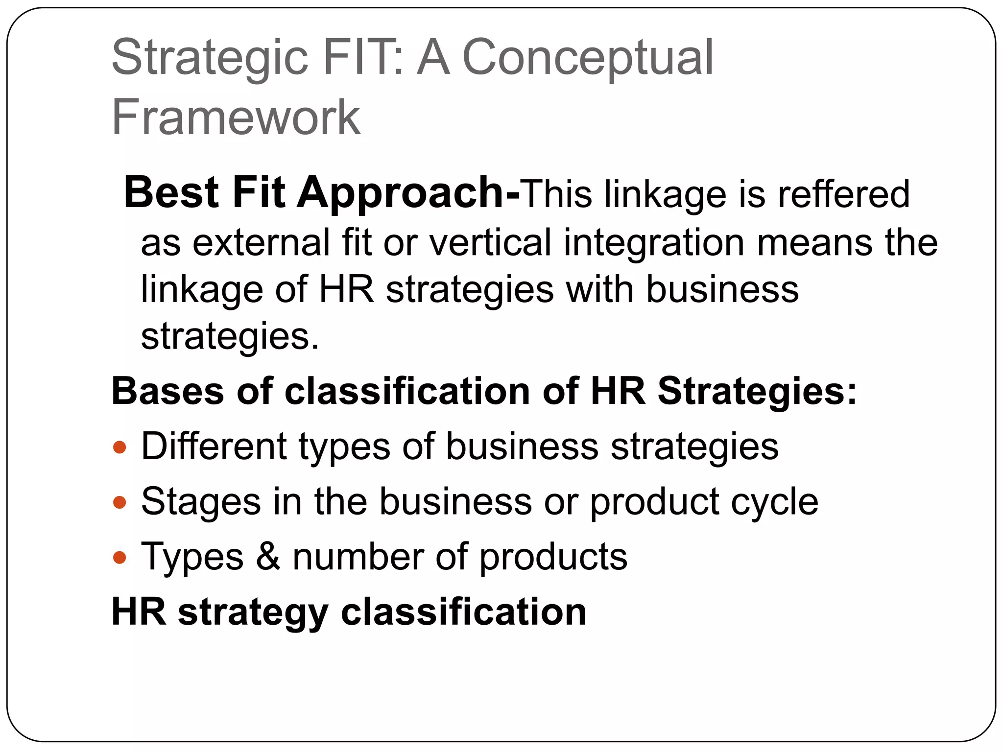 Strategic FIT: A Conceptual
Framework
Best Fit Approach-This linkage is reffered
as external fit or vertical integration means the
linkage of HR strategies with business
strategies.
Bases of classification of HR Strategies:
 Different types of business strategies
 Stages in the business or product cycle
 Types & number of products
HR strategy classification

 