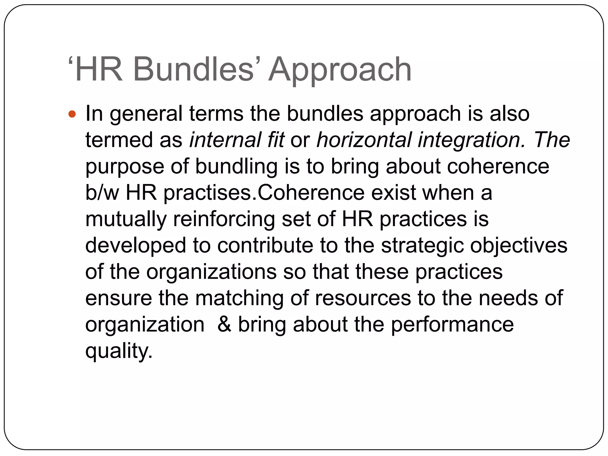 „HR Bundles‟ Approach
 In general terms the bundles approach is also

termed as internal fit or horizontal integration. The
purpose of bundling is to bring about coherence
b/w HR practises.Coherence exist when a
mutually reinforcing set of HR practices is
developed to contribute to the strategic objectives
of the organizations so that these practices
ensure the matching of resources to the needs of
organization & bring about the performance
quality.

 