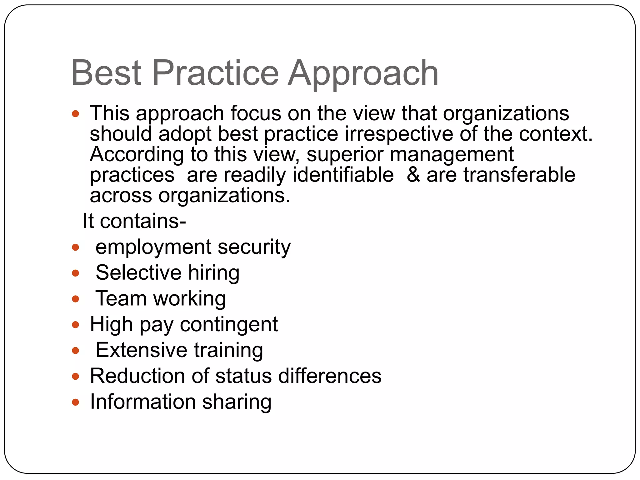 Best Practice Approach
 This approach focus on the view that organizations

should adopt best practice irrespective of the context.
According to this view, superior management
practices are readily identifiable & are transferable
across organizations.
It contains employment security
 Selective hiring
 Team working
 High pay contingent
 Extensive training
 Reduction of status differences
 Information sharing

 