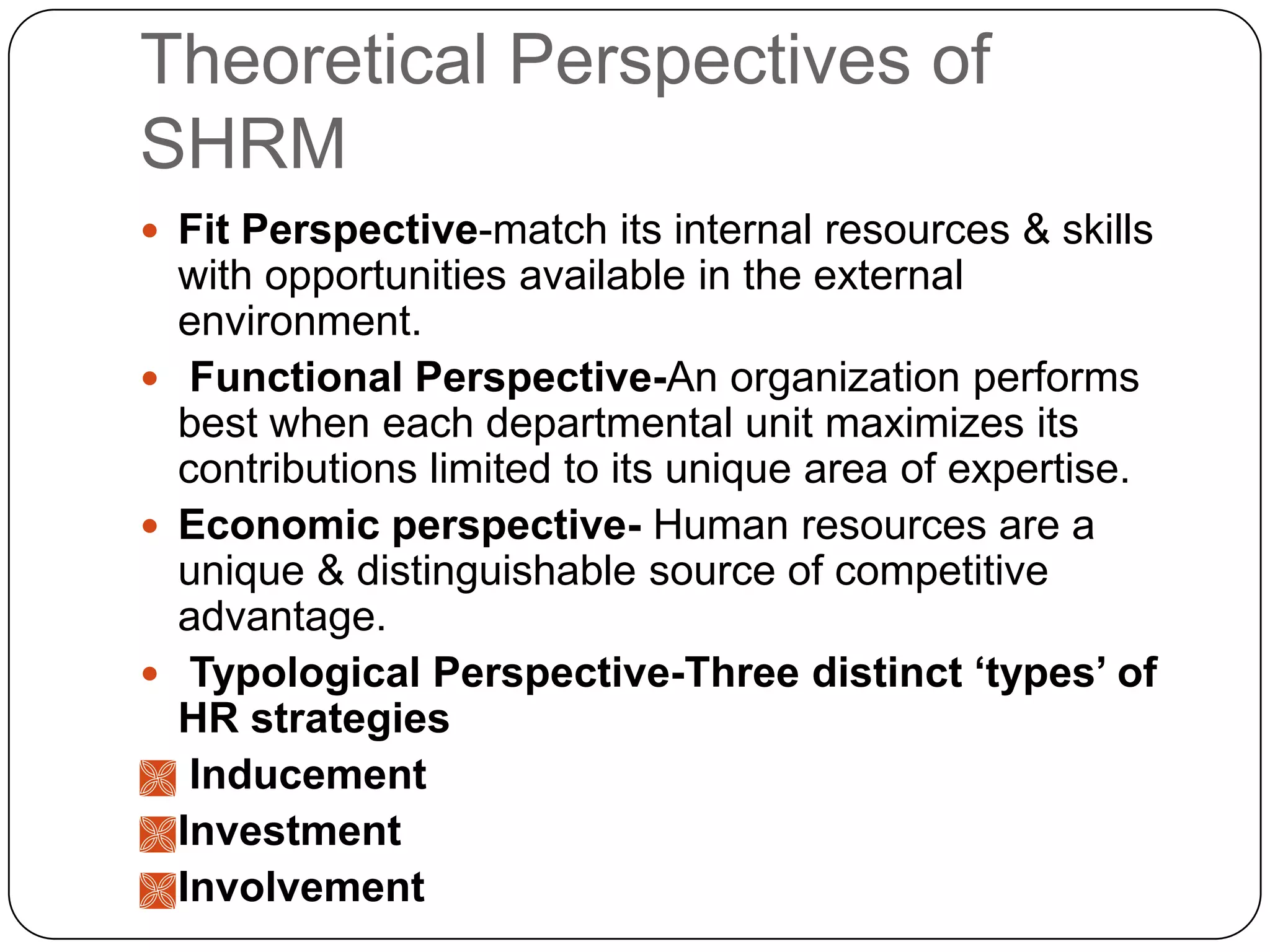 Theoretical Perspectives of
SHRM
 Fit Perspective-match its internal resources & skills

with opportunities available in the external
environment.
 Functional Perspective-An organization performs
best when each departmental unit maximizes its
contributions limited to its unique area of expertise.
 Economic perspective- Human resources are a
unique & distinguishable source of competitive
advantage.
 Typological Perspective-Three distinct ‘types’ of
HR strategies
 Inducement
 Investment
 Involvement

 