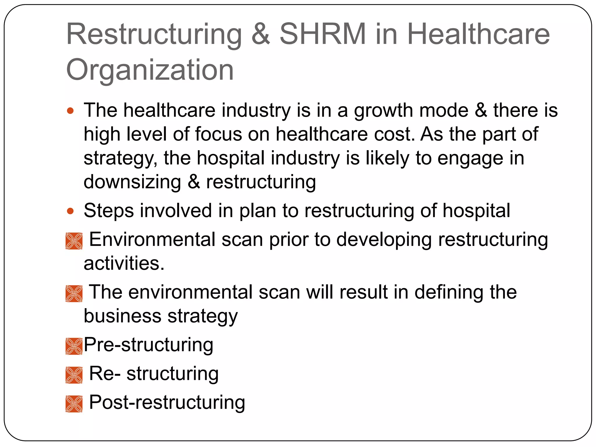 Restructuring & SHRM in Healthcare
Organization
 The healthcare industry is in a growth mode & there is

high level of focus on healthcare cost. As the part of
strategy, the hospital industry is likely to engage in
downsizing & restructuring
 Steps involved in plan to restructuring of hospital
 Environmental scan prior to developing restructuring
activities.
 The environmental scan will result in defining the
business strategy
 Pre-structuring
 Re- structuring
 Post-restructuring

 